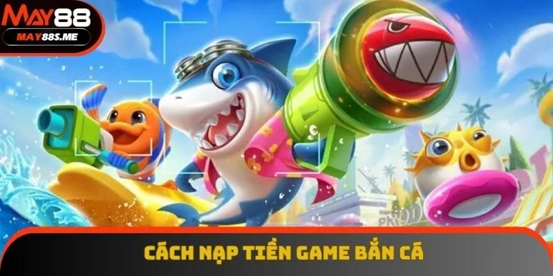 Cách Nạp Tiền Game Bắn Cá - Chuẩn Xác, An Toàn Và Hiệu Quả